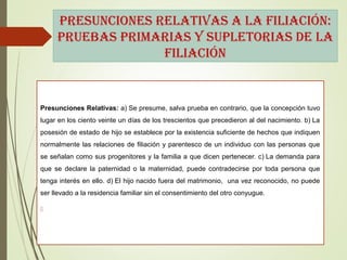 pResUnciones RelatiVas a la filiación:
pRUeBas pRiMaRias y sUpletoRias de la
filiación
Presunciones Relativas: a) Se presume, salva prueba en contrario, que la concepción tuvo
lugar en los ciento veinte un días de los trescientos que precedieron al del nacimiento. b) La
posesión de estado de hijo se establece por la existencia suficiente de hechos que indiquen
normalmente las relaciones de filiación y parentesco de un individuo con las personas que
se señalan como sus progenitores y la familia a que dicen pertenecer. c) La demanda para
que se declare la paternidad o la maternidad, puede contradecirse por toda persona que
tenga interés en ello. d) El hijo nacido fuera del matrimonio, una vez reconocido, no puede
ser llevado a la residencia familiar sin el consentimiento del otro conyugue.

 