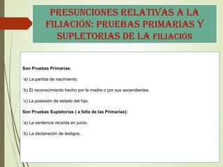 pResUnciones RelatiVas a la
filiación: pRUeBas pRiMaRias y
sUpletoRias de la filiación
Son Pruebas Primarias:
a) La partida de nacimiento.
b) El reconocimiento hecho por la madre o por sus ascendientes.
c) La posesión de estado del hijo.
Son Pruebas Supletorias ( a falta de las Primarias):
a) La sentencia recaída en juicio.
b) La declaración de testigos.
 