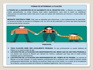 FORMAS DE DETERMINAR LA FILIACIÓN:
A TRAVÉS DE LA INSCRIPCIÓN DE SU NACIMIENTO EN EL REGISTRO CIVIL. La filiación con respecto a la
madre, generalmente, no arroja ninguna duda (salvo suplantación), pero para el padre se establecen
presunciones de paternidad (sobre todo para el caso de ruptura del matrimonio por divorcio o muerte antes del
nacimiento).
MEDIANTE SENTENCIA FIRME. Este caso es aplicable para adopciones, o para reclamaciones de paternidad.
La sentencia también se inscribe en el Registro civil, con el fin de dar publicidad a un hecho que tiene importantes
consecuencias frente a terceros.
PRINCIPIOS.
 TODA FILIACIÓN DEBE SER LEGALMENTE PROBADA: Ya que jurídicamente no puede hablarse de
filiación si no existe prueba de ella.
 LOS EFECTOS DE LA FILIACIÓN SON INDEPENDIENTES DEL MEDIO QUE SE USE PARA PROBARLA:
Los efectos que produce la filiación son siempre los mismos, cualquiera que haya sido el medio jurídico
empleado para su demostración.
 LOS EFECTOS DE LA FILIACIÓN SON INDEPENDIENTES DEL TIEMPO DE SU PRUEBA: Ya mientras la
filiación no ha sido probada, no puede hablarse jurídicamente de su existencia, pero cuando la filiación resulte
jurídicamente determinada, sus efectos se producen desde que el hijo existió y no a partir de la constatación
de la filiación, porque la prueba de la filiación la establece legalmente, más no la produce.
 