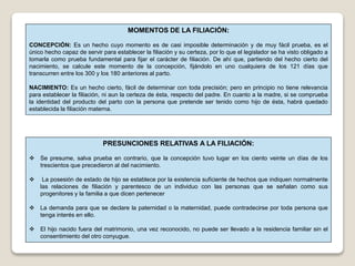 MOMENTOS DE LA FILIACIÓN:
CONCEPCIÓN: Es un hecho cuyo momento es de casi imposible determinación y de muy fácil prueba, es el
único hecho capaz de servir para establecer la filiación y su certeza, por lo que el legislador se ha visto obligado a
tomarla como prueba fundamental para fijar el carácter de filiación. De ahí que, partiendo del hecho cierto del
nacimiento, se calcule este momento de la concepción, fijándolo en uno cualquiera de los 121 días que
transcurren entre los 300 y los 180 anteriores al parto.
NACIMIENTO: Es un hecho cierto, fácil de determinar con toda precisión; pero en principio no tiene relevancia
para establecer la filiación, ni aun la certeza de ésta, respecto del padre. En cuanto a la madre, si se comprueba
la identidad del producto del parto con la persona que pretende ser tenido como hijo de ésta, habrá quedado
establecida la filiación materna.
PRESUNCIONES RELATIVAS A LA FILIACIÓN:
 Se presume, salva prueba en contrario, que la concepción tuvo lugar en los ciento veinte un días de los
trescientos que precedieron al del nacimiento.
 La posesión de estado de hijo se establece por la existencia suficiente de hechos que indiquen normalmente
las relaciones de filiación y parentesco de un individuo con las personas que se señalan como sus
progenitores y la familia a que dicen pertenecer
 La demanda para que se declare la paternidad o la maternidad, puede contradecirse por toda persona que
tenga interés en ello.
 El hijo nacido fuera del matrimonio, una vez reconocido, no puede ser llevado a la residencia familiar sin el
consentimiento del otro conyugue.
 
