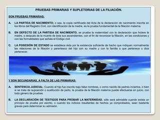 PRUEBAS PRIMARIAS Y SUPLETORIAS DE LA FILIACIÓN.
SON PRUEBAS PRIMARIAS:
A. LA PARTIDA DE NACIMIENTO; o sea, la copia certificada del Acta de la declaración de nacimiento inscrita en
los libros del Registro Civil, con identificación de la madre, es la prueba fundamental de la filiación materna.
B. EN DEFECTO DE LA PARTIDA DE NACIMIENTO, se prueba la maternidad con la declaración que hiciere la
madre, o después de la muerte de ésta sus ascendientes, con el fin de reconocer la filiación, en las condiciones y
con las formalidades que señala el Código civil.
C. LA POSESIÓN DE ESTADO se establece ésta por la existencia suficiente de hacho que indiquen normalmente
las relaciones de la filiación y parentesco del hijo con su madre y con la familia a que pertenece o dice
pertenecer.
Y SON SECUNDARIAS, A FALTA DE LAS PRIMARIAS:
A. SENTENCIA JUDICIAL: Cuando el hijo fue inscrito bajo falso nombres, o como nacido de padres inciertos, o bien
si se trata de suposición o sustitución de parto, la prueba de la filiación materna puede efectuarse en juicio, con
todo género de pruebas.
B. LA DECLARACIÓN DE TESTIGOS PARA PROBAR LA MATERNIDAD, sólo será admisible cuando exista un
principio de prueba por escrito, o cuando los indicios resultantes de hechos ya comprobados, sean bastante
graves para determinar su admisión.
 