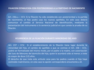 FILIACION ESTABLECIDA CON POSTERIORIDAD A LA PARTIDAD DE NACIMIENTO
Art. 236216 – CCV. Si la filiación ha sido establecida con posterioridad a la partida
de nacimiento, el hijo podrá usas los nuevos apellidos. En este caso deberá
comunicar el cambio al Servicio Nacional de Identificación, mediante la
presentación del instrumento o la sentencia judicial en que conste la prueba de su
filiación.
OCURRENCIA DE LA FILIACIÓN DURANTE MINORIDAD DEL HIJO
Art. 237 – CCV. Si el establecimiento de la filiación tiene lugar durante la
minoridad del hijo, el cambio de apellido a que se contrae el Art. 236 – CCV.,
podrá ser formalizado del mismo modo, por el padre o la madre, con autorización
del Juez de Menores del domicilio del hijo, quien lo acordará oído al menor, si éste
es mayor de doce (12) años.
El derecho de que trata este artículo cesa para los padres cuando el hijo haya
contraído matrimonio; en esta caso la opción corresponderá únicamente a él.
 