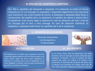 EL APELLIDO DEL ADOPTADO O ADOPTADA
Art. 502220. Apellidos del adoptado o adoptada. Si la adopción se realiza en forma
conjunta por el y la cónyuge no separados o separadas legalmente o por personas
que mantienen una unión estable de hecho, el adoptado o adoptada debe llevar, a
continuación del apellido del o la adoptante, el apellido de soltera o soltero del o
la adoptante. Esta misma regla se aplicará en caso de adopción del hijo o hija de
un cónyuge por el otro u otra cónyuge. En caso de adopción individual, el
adoptado o adoptada debe llevar los apellidos del o de la adoptante.
5.- MOMENTO DE LA FILIACION
Tiene dos momentos:
La Concepción y
El Nacimiento
No obstante ser un hecho cuyo momento es de casi
imposible determinación y de muy fácil prueba, es el
único hecho capaz de servir para establecer la
filiación y su certeza, por lo que el legislador se ha
visto obligado a tomarla como prueba fundamental
para fijar el carácter de filiación.
Es un hecho cierto, fácil de determinar con toda
precisión; pero en principio no tiene relevancia para
establecer la filiación, ni aun la certeza de ésta,
respecto del padre. En cuanto a la madre, si se
comprueba la identidad del producto del parto con
la persona que pretende ser tenido como hijo de
ésta, habrá quedado establecida la filiación materna.
LA CONCEPCION EL NACIMEINTO
 