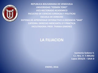 LA FILIACION
Isantonia Sedano V.
C.I. Nro. V- 7.905242
Lapso 2016/A – SAIA D
REPUBLICA BOLIVARIANA DE VENEZUELA
UNIVERSIDAD “FERMIN TORO”
VICE-RECTORADO ACADEMICO
FACULTAD DE CIENCIAS JURIDICAS Y POLITICAS
ESCUELA DE DERECHO
SISTEMA DE APRENDISAJE INTERACTIVO A DISTANCIA “SAIA”
CATEDRA: DERECHO MERCANTIL II Y PRACTICA
FACILITADORA: PROF. THANIA GIMENEZ
ENERO, 2016
 
