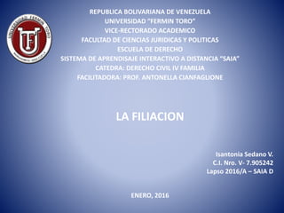 LA FILIACION
Isantonia Sedano V.
C.I. Nro. V- 7.905242
Lapso 2016/A – SAIA D
REPUBLICA BOLIVARIANA DE VENEZUELA
UNIVERSIDAD “FERMIN TORO”
VICE-RECTORADO ACADEMICO
FACULTAD DE CIENCIAS JURIDICAS Y POLITICAS
ESCUELA DE DERECHO
SISTEMA DE APRENDISAJE INTERACTIVO A DISTANCIA “SAIA”
CATEDRA: DERECHO CIVIL IV FAMILIA
FACILITADORA: PROF. ANTONELLA CIANFAGLIONE
ENERO, 2016
 