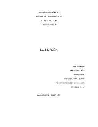 UNIVERSIDAD FERMÍN TORO
FACULTAD DE CIENCIAS JURÍDICAS
POLÍTICAS Y SOCIALES
ESCUELA DE DERECHO
L A FILIACIÓN.
PARTICIPANTE:
BASTIDASRHAYNER
C.I 17 017 891.
PROFESOR: MARIA DURAN
ASIGNATURA:DERECGO CIVILFAMILIA.
SECCIÓN:SAIA “G”
BARQUISIMETO, FEBRERO 2015.
 