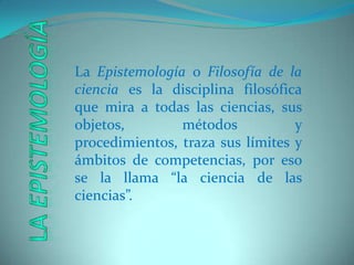 La Epistemología o Filosofía de la ciencia es la disciplina filosófica que mira a todas las ciencias, sus objetos, métodos y procedimientos, traza sus límites y ámbitos de competencias, por eso se la llama “la ciencia de las ciencias”.La Epistemología
