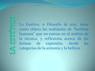 La Estética, o Filosofía de arte, tiene como objeto las realidades de “hechura humana” que no entran en el ámbito de la técnica, y reflexiona acerca de las formas de expresión, desde las categorías de la armonía y la belleza. LaEstética