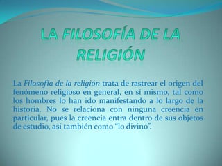 La Filosofía de la religiónLa Filosofía de la religión trata de rastrear el origen del fenómeno religioso en general, en sí mismo, tal como los hombres lo han ido manifestando a lo largo de la historia. No se relaciona con ninguna creencia en particular, pues la creencia entra dentro de sus objetos de estudio, así también como “lo divino”.