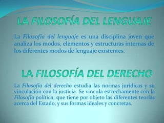 La Filosofía del lenguajeLa Filosofía del lenguaje es una disciplina joven que analiza los modos, elementos y estructuras internas de los diferentes modos de lenguaje existentes.La Filosofía del derechoLa Filosofía del derecho estudia las normas jurídicas y su vinculación con la justicia. Se vincula estrechamente con la Filosofíapolítica, que tiene por objeto las diferentes teorías acerca del Estado, y sus formas ideales y concretas.  