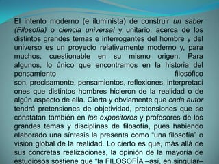 El intento moderno (e iluminista) de construir un saber (Filosofía) o ciencia universal y unitario, acerca de los distintos grandes temas e interrogantes del hombre y del universo es un proyecto relativamente moderno y, para muchos, cuestionable en su mismo origen. Para algunos, lo único que encontramos en la historia del pensamiento filosófico son, precisamente, pensamientos, reflexiones, interpretaciones que distintos hombres hicieron de la realidad o de algún aspecto de ella. Cierta y obviamente que cada autor tendrá pretensiones de objetividad, pretensiones que se constatan también en los expositores y profesores de los grandes temas y disciplinas de filosofía, pues habiendo elaborado una síntesis la presenta como “una filosofía” o visión global de la realidad. Lo cierto es que, más allá de sus concretas realizaciones, la opinión de la mayoría de estudiosos sostiene que “la FILOSOFÍA –así, en singular– no existe. Esta palabra no designa más que el amor al saber. Expresa una actitud, un anhelo… una actitud espiritual”.