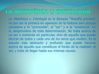 La Metafísica u Ontología   La Metafísica u Ontología es la llamada “filosofía primera” no por ser la primera en aparecer en la historia sino porque considera a lo “primordial”, al “ser” y a la “existencia” en sí, desprovistos de toda determinación. No trata acerca de un ser o existente en particular, sino de aquello que puede decirse de todos y cada uno de los seres que existen. Es el estudio más abstracto y profundo que puede hacerse acerca de aquello que constituye el fondo de la realidad: el ser, y trata de llegar hasta sus mismas causas.