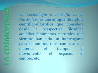 La Cosmología o Filosofía de la Naturaleza es una antigua disciplina científico-filosófica que considera desde la perspectiva filosófica aquellos fenómenos naturales que siempre han sido un interrogante para el hombre, tales como son: la materia, el tiempo, el movimiento, el espacio, el cambio, etc. La Cosmología