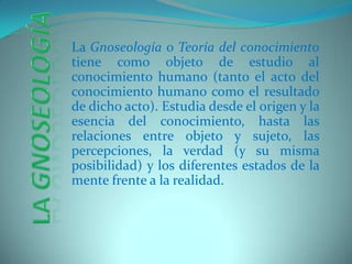 La Gnoseología o Teoría del conocimiento tiene como objeto de estudio al conocimiento humano (tanto el acto del conocimiento humano como el resultado de dicho acto). Estudia desde el origen y la esencia del conocimiento, hasta las relaciones entre objeto y sujeto, las percepciones, la verdad (y su misma posibilidad) y los diferentes estados de la mente frente a la realidad.   La Gnoseología