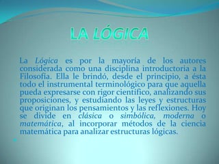 La Lógica    La Lógica es por la mayoría de los autores considerada como una disciplina introductoria a la Filosofía. Ella le brindó, desde el principio, a ésta todo el instrumental terminológico para que aquella pueda expresarse con rigor científico, analizando sus proposiciones, y estudiando las leyes y estructuras que originan los pensamientos y las reflexiones. Hoy se divide en clásica o simbólica, moderna o matemática, al incorporar métodos de la ciencia matemática para analizar estructuras lógicas. 