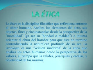 La ÉticaLa Ética es la disciplina filosófica que reflexiona entorno al obrar humano. Analiza los elementos del acto, sus objetos, fines y circunstancias desde la perspectiva de la “moralidad” (ya sea su “bondad o maldad”) e intenta orientar el obrar del hombre para que éste no termine contradiciendo la naturaleza profunda de su ser. La Axiología es una “versión moderna” de la ética que analiza los actos humanos desde la perspectiva de los valores, al tiempo que la validez, jerarquías y escalas, y objetividad de los mismos.   
