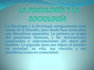   La Psicología y la SociologíaLa Psicología y la Sociología antiguamente eran ramas de la filosofía, pero desde hace unos años son disciplinas separadas. La primera se ocupa del psiquismo humano, y las motivaciones conscientes o subconscientes del obrar del hombre. La segunda tiene por objeto al hombre en sociedad, su vida, sus vínculos y sus manifestaciones en comunidad. 