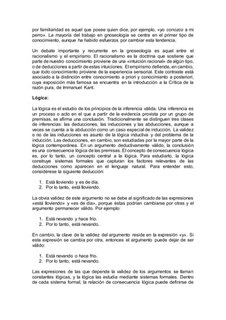 por familiaridad es aquel que posee quien dice, por ejemplo, «yo conozco a mi
perro». La mayoría del trabajo en gnoseología se centra en el primer tipo de
conocimiento, aunque ha habido esfuerzos por cambiar esta tendencia.
Un debate importante y recurrente en la gnoseología es aquel entre el
racionalismo y el empirismo. El racionalismo es la doctrina que sostiene que
parte de nuestro conocimiento proviene de una «intuición racional» de algún tipo,
o de deducciones a partir de estas intuiciones. El empirismo defiende, en cambio,
que todo conocimiento proviene de la experiencia sensorial. Este contraste está
asociado a la distinción entre conocimiento a priori y conocimiento a posteriori,
cuya exposición más famosa se encuentra en la introducción a la Crítica de la
razón pura, de Immanuel Kant.
Lógica:
La lógica es el estudio de los principios de la inferencia válida. Una inferencia es
un proceso o acto en el que a partir de la evidencia provista por un grupo de
premisas, se afirma una conclusión. Tradicionalmente se distinguen tres clases
de inferencias: las deducciones, las inducciones y las abducciones, aunque a
veces se cuenta a la abducción como un caso especial de inducción. La validez
o no de las inducciones es asunto de la lógica inductiva y del problema de la
inducción. Las deducciones, en cambio, son estudiadas por la mayor parte de la
lógica contemporánea. En un argumento deductivamente válido, la conclusión
es una consecuencia lógica de las premisas. El concepto de consecuencia lógica
es, por lo tanto, un concepto central a la lógica. Para estudiarlo, la lógica
construye sistemas formales que capturan los factores relevantes de las
deducciones como aparecen en el lenguaje natural. Para entender esto,
considérese la siguiente deducción:
1. Está lloviendo y es de día.
2. Por lo tanto, está lloviendo.
La obvia validez de este argumento no se debe al significado de las expresiones
«está lloviendo» y «es de día», porque éstas podrían cambiarse por otras y el
argumento permanecer válido. Por ejemplo:
1. Está nevando y hace frío.
2. Por lo tanto, está nevando.
En cambio, la clave de la validez del argumento reside en la expresión «y». Si
esta expresión se cambia por otra, entonces el argumento puede dejar de ser
válido:
1. Está nevando o hace frío.
2. Por lo tanto, está nevando.
Las expresiones de las que depende la validez de los argumentos se llaman
constantes lógicas, y la lógica las estudia mediante sistemas formales. Dentro
de cada sistema formal, la relación de consecuencia lógica puede definirse de
 