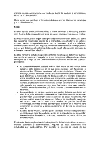 manera precisa, generalmente por medio de teoría de modelos o por medio de
teoría de la demostración.
Otros temas que caen bajo el dominio de la lógica son las falacias, las paradojas
y la noción de verdad.
Ética:
La ética abarca el estudio de la moral, la virtud, el deber, la felicidad y el buen
vivir. Dentro de la ética contemporánea se suelen distinguir tres áreas o niveles:
La metaética estudia el origen y el significado de los conceptos éticos, así como
las cuestiones metafísicas acerca de la moralidad, en particular si los valores
morales existen independientemente de los humanos, y si son relativos,
convencionales o absolutos. Algunos problemas de la metaética son el problema
del ser y el deber ser, el problema de la suerte moral, y la cuestión acerca de la
existencia o no del libre albedrío.
La ética normativa estudia los posibles criterios morales para determinar cuándo
una acción es correcta y cuándo no lo es. Un ejemplo clásico de un criterio
semejante es la regla de oro. Dentro de la ética normativa, existen tres posturas
principales:
 El consecuencialismo sostiene que el valor moral de una acción debe
juzgarse sólo basándose en si sus consecuencias son favorables o
desfavorables. Distintas versiones del consecuencialismo difieren, sin
embargo, acerca de cuáles consecuencias deben considerarse relevantes
para determinar la moralidad o no de una acción. Por ejemplo, el egoísmo
moral considera que una acción será moralmente correcta sólo cuando
las consecuencias de la misma sean favorables para el que la realiza. En
cambio, el utilitarismo sostiene que una acción será moralmente correcta
sólo cuando sus consecuencias sean favorables para una mayoría.
También existe debate sobre qué debe contarse como una consecuencia
favorable.
 La deontología, en cambio, sostiene que existen deberes que deben ser
cumplidos, más allá de las consecuencias favorables o desfavorables que
puedan traer, y que cumplir con esos deberes es actuar moralmente. Por
ejemplo, cuidar a nuestros hijos es un deber, y es moralmente incorrecto
no hacerlo, aun cuando esto pueda resultar en grandes beneficios
económicos. Distintas teorías deontológicas difieren en el método para
determinar los deberes, y consecuentemente en la lista de deberes a
cumplir.
 La ética de las virtudes, por otra parte, se enfoca menos en el aprendizaje
de reglas para guiar la conducta, y más en la importancia de desarrollar
buenos hábitos de conducta, o virtudes, y de evitar los malos hábitos, es
decir los vicios.
Finalmente, la ética aplicada estudia la aplicación de las teorías éticas a asuntos
morales concretos y controversiales. Algunas de estas cuestiones son
estudiadas por subdisciplinas. Por ejemplo, la bioética se ocupa de las
 