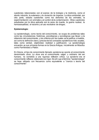 cuestiones relacionadas con el avance de la biología y la medicina, como el
aborto inducido, la eutanasia y la donación de órganos. La ética ambiental, por
otra parte, estudia cuestiones como los derechos de los animales, la
experimentación con animales y el control de la contaminación. Otras cuestiones
estudiadas por la ética aplicada son la pena de muerte, la guerra nuclear, la
homosexualidad, el racismo y el uso recreativo de drogas.
Epistemología:
La epistemología, como teoría del conocimiento, se ocupa de problemas tales
como las circunstancias históricas, psicológicas y sociológicas que llevan a la
obtención del conocimiento, y los criterios por los cuales se le justifica o invalida,
así como la definición clara y precisa de los conceptos epistémicos más usuales,
tales como verdad, objetividad, realidad o justificación. La epistemología
encuentra ya sus primeras formas en la Grecia Antigua, inicialmente en filósofos
como Parménides o Platón.
En Grecia, el tipo de conocimiento llamado episteme se oponía al conocimiento
denominado doxa. La doxa era el conocimiento vulgar u ordinario del ser
humano, no sometido a una rigurosa reflexión crítica. La episteme era el
conocimiento reflexivo elaborado con rigor. De ahí que el término "epistemología"
se haya utilizado con frecuencia como equivalente a "ciencia o teoría del
conocimiento".
 