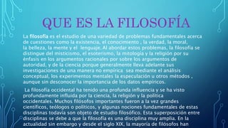 QUE ES LA FILOSOFÍA
La filosofía es el estudio de una variedad de problemas fundamentales acerca
de cuestiones como la existencia, el conocimiento , la verdad, la moral,
la belleza, la mente y el lenguaje. Al abordar estos problemas, la filosofía se
distingue del misticismo, el esoterismo, la mitología y la religión por su
énfasis en los argumentos racionales por sobre los argumentos de
autoridad, y de la ciencia porque generalmente lleva adelante sus
investigaciones de una manera no empírica sea mediante el análisis
conceptual, los experimentos mentales la especulación u otros métodos ,
aunque sin desconocer la importancia de los datos empíricos.
La filosofía occidental ha tenido una profunda influencia y se ha visto
profundamente influida por la ciencia, la religión y la política
occidentales. Muchos filósofos importantes fueron a la vez grandes
científicos, teólogos o políticos, y algunas nociones fundamentales de estas
disciplinas todavía son objeto de estudio filosófico. Esta superposición entre
disciplinas se debe a que la filosofía es una disciplina muy amplia. En la
actualidad sin embargo y desde el siglo XIX, la mayoría de filósofos han
 