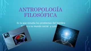 ANTROPOLOGÍA
FILOSÓFICA
Es la que estudia los problemas del hombre
frente a su mundo social y cultural.
 