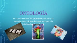 ONTOLOGÍA
Es la que estudia los problemas del ser y la
esencia única ultima de cuanto existe y la
totalidad de la realidad.
 