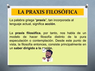 LA PRAXIS FILOSÓFICA
La palabra griega “praxis”, tan incorporada al
lenguaje actual, significa acción.
La praxis filosófica, por tanto, nos habla de un
modelo de hacer filosofía distinto de la pura
especulación o contemplación. Desde este punto de
vista, la filosofía entonces, consiste principalmente en
un saber dirigido a la acción.
 