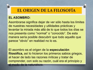 EL ORIGEN DE LA FILOSOFÍA
EL ASOMBRO:
Asombrarse significa dejar de ver sólo hasta los límites
de nuestras necesidades y utilidades prácticas y
levantar la mirada más allá de lo que todos los días se
nos presenta como “normal” o “conocido”. De esta
manera sería posible descubrir que todo aquello que
parece “obvio” en realidad no lo es.
El asombro es el origen de la especulación
filosófica, así lo hicieron los primeros sabios griegos,
al hacer de lado las razones míticas y tratar de
comprender, con solo su razón, cuál era el principio y
el modo de la naturaleza.
 