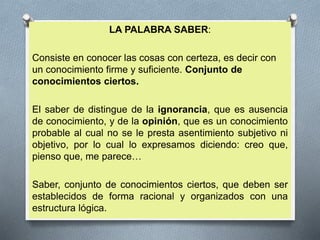 LA PALABRA SABER:
Consiste en conocer las cosas con certeza, es decir con
un conocimiento firme y suficiente. Conjunto de
conocimientos ciertos.
El saber de distingue de la ignorancia, que es ausencia
de conocimiento, y de la opinión, que es un conocimiento
probable al cual no se le presta asentimiento subjetivo ni
objetivo, por lo cual lo expresamos diciendo: creo que,
pienso que, me parece…
Saber, conjunto de conocimientos ciertos, que deben ser
establecidos de forma racional y organizados con una
estructura lógica.
 
