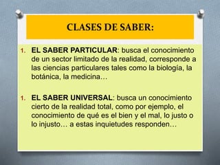 CLASES DE SABER:
1. EL SABER PARTICULAR: busca el conocimiento
de un sector limitado de la realidad, corresponde a
las ciencias particulares tales como la biología, la
botánica, la medicina…
1. EL SABER UNIVERSAL: busca un conocimiento
cierto de la realidad total, como por ejemplo, el
conocimiento de qué es el bien y el mal, lo justo o
lo injusto… a estas inquietudes responden…
 