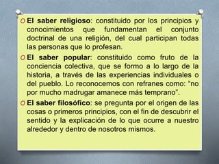 O El saber religioso: constituido por los principios y
conocimientos que fundamentan el conjunto
doctrinal de una religión, del cual participan todas
las personas que lo profesan.
O El saber popular: constituido como fruto de la
conciencia colectiva, que se formo a lo largo de la
historia, a través de las experiencias individuales o
del pueblo. Lo reconocemos con refranes como: “no
por mucho madrugar amanece más temprano”.
O El saber filosófico: se pregunta por el origen de las
cosas o primeros principios, con el fin de descubrir el
sentido y la explicación de lo que ocurre a nuestro
alrededor y dentro de nosotros mismos.
 