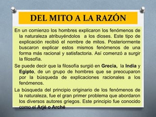 DEL MITO A LA RAZÓN
En un comienzo los hombres explicaron los fenómenos de
la naturaleza atribuyéndolos a los dioses. Este tipo de
explicación recibió el nombre de mitos. Posteriormente
buscaron explicar estos mismos fenómenos de una
forma más racional y satisfactoria. Así comenzó a surgir
la filosofía.
Se puede decir que la filosofía surgió en Grecia, la India y
Egipto, de un grupo de hombres que se preocuparon
por la búsqueda de explicaciones racionales a los
fenómenos.
La búsqueda del principio originario de los fenómenos de
la naturaleza, fue el gran primer problema que abordaron
los diversos autores griegos. Este principio fue conocido
como el Arjé o Arché
 
