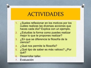 ACTIVIDADES
1. ¿Sueles reflexionar en los motivos por los
cuáles realizas las diversas acciones que
haces cada día? Explica con un ejemplo.
2. ¿Estudias la forma como puedes realizar
mejor lo que te propones realizar?
3. ¿En que se diferencia la filosofía de la
ciencia?
4. ¿Qué nos permite la filosofía?
5. ¿Qué tipo de saber es más valioso? ¿Por
qué?
6. Desarrollar taller.
7. Evaluación
 
