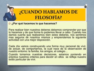 ¿CUANDO HABLAMOS DE
FILOSOFÍA?
O ¿Por qué hacemos lo que hacemos?
Para realizar bien nuestros deberes debemos comprender por que
lo hacemos y de que forma lo podemos llevar a cabo. Cuando nos
damos cuenta que realizamos bien estos deberes, nos sentimos
mas seguros de nosotros mismos y emprendemos la siguiente
actividad con una mejor disposición.
Cada día vamos construyendo una forma muy personal de vivir,
de actuar, de comportarnos, la cual nace de la observación de
nuestro entorno: la familia, los amigos, el colegio…
Cuando tomamos nuestras decisiones, estamos poniendo en
práctica nuestros criterios para decidir en ellos se refleja nuestro
estilo particular de vivir.
 