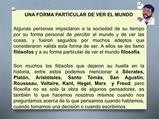 UNA FORMA PARTICULAR DE VER EL MUNDO
Algunas personas impactaron a la sociedad de su tiempo
por su forma personal de percibir el mundo y de ver las
cosas, y fueron seguidos por muchos adeptos que
consideraron valida esta forma de ser. A ellos se les llamo
filósofos y a su forma particular de ver el mundo filosofía.
Son muchos los filósofos que dejaron su huella en la
historia, entre estos podemos mencionar a Sócrates,
Platón, Aristóteles, Santo Tomás, San Agustín,
Rousseau, Voltaire, Kant, Hegel, Marx y Freud, pero
filosofía no es solo la obra de algunos pensadores, es
también lo que hacemos nosotros mismos cuando nos
preguntamos acerca de lo que pensamos cuando hablamos,
cuando tomamos una decisión o cuando escribimos.
 