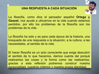 UNA RESPUESTA A CADA SITUACIÓN
La filosofía, como dice el pensador español Ortega y
Gasset, nos ayuda a ubicarnos en la vida cuando estamos
perdidos, por ello los problemas de la filosofía son los
problemas de la vida.
La filosofía ha sido y es para cada época de la historia, una
búsqueda de una respuesta a la situación, a la cultura, a las
necesidades, al sentido de la vida.
El hacer filosofía es un acto consciente que exige descubrir
el sentido de lo que hacemos, darnos cuenta del porqué
realizamos las cosas y la forma como las realizamos;
gracias a esta reflexión podremos construir nuestra
personalidad, nuestros criterios y nuestra propia identidad.
 