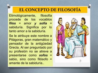 EL CONCEPTO DE FILOSOFÍA
Etimológicamente, filosofía
procede de los vocablos
filos = amor y sofía =
sabiduría. Significa por lo
tanto amor a la sabiduría.
Se le atribuye este nombre a
Pitágoras, gran matemático y
pensador de la antigüedad
Grecia. Al ser preguntado por
su profesión no se atreve a
presentarse como sofos =
sabio, sino como filósofo =
amante de la sabiduría..
 