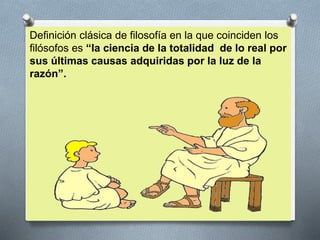 Definición clásica de filosofía en la que coinciden los
filósofos es “la ciencia de la totalidad de lo real por
sus últimas causas adquiridas por la luz de la
razón”.
 