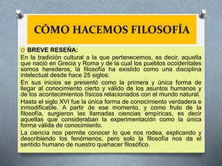 CÓMO HACEMOS FILOSOFÍA
O BREVE RESEÑA:
En la tradición cultural a la que pertenecemos, es decir, aquella
que nació en Grecia y Roma y de la cual los pueblos occidentales
somos herederos, la filosofía ha existido como una disciplina
intelectual desde hace 25 siglos.
En sus inicios se presentó como la primera y única forma de
llegar al conocimiento cierto y válido de los asuntos humanos y
de los acontecimientos físicos relacionados con el mundo natural.
Hasta el siglo XVI fue la única forma de conocimiento verdadera e
inmodificable. A partir de ese momento, y como fruto de la
filosofía, surgieron las llamadas ciencias empíricas, es decir
aquellas que consideraban la experimentación como la única
forma válida de conocimiento.
La ciencia nos permite conocer lo que nos rodea, explicando y
describiendo los fenómenos, pero solo la filosofía nos da el
sentido humano de nuestro quehacer filosófico.
 