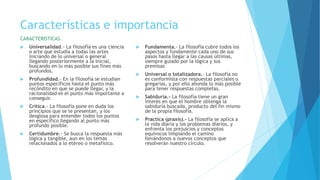 Características e importancia
CARACTERISTICAS.
 Universalidad.- La filosofía es una ciencia
o arte que estudia a todas las artes
iniciando de lo universal o general
llegando posteriormente a la inicial,
buscando en lo más posible sus fines más
profundos.
 Profundidad.- En la filosofía se estudian
puntos específicos hasta el punto más
recóndito en que se puede llegar, y la
racionalidad es el punto más importante a
conseguir.
 Crítica.- La filosofía pone en duda los
principios que se le presentan, y los
desglosa para entender todos los puntos
en específico llegando al punto más
profundo posible.
 Certidumbre.- Se busca la respuesta más
lógica y tangible, aun en los temas
relacionados a lo etéreo o metafísico.
 Fundamenta.- La filosofía cubre todos los
aspectos y fundamente cada uno de sus
pasos hasta llegar a las causas últimas,
siempre guiado por la lógica y sus
premisas
 Universal o totalizadora.- La filosofía no
es conformista con respuestas parciales o
gregarias, y por ello ahonda lo más posible
para tener respuestas completas.
 Sabiduría.- La filosofía tiene un gran
interés en que el hombre obtenga la
sabiduría buscada, producto del fin mismo
de la propia filosofía.
 Practica (praxis).- La filosofía se aplica a
la vida diaria y los problemas diarios, y
enfrenta los prejuicios y conceptos
equívocos limpiando el camino
llevándonos a nuevos conceptos que
resolverán nuestro círculo.
 