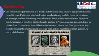 Escuela sofista
• Los filósofos que pertenecieron a la escuela sofista fueron muy atacados por grandes filósofos
como Sócrates, Platón o Aristóteles debido a su relativismo y también por su escepticismo;
sin embargo, también fueron muy reputados en su época, siendo un movimiento filosófico
muy heterogéneo y ecléctico. Entre ellos cabe destacar a Protágoras, quien es conocido por su
célebre frase "el hombre es la medida de todas las cosas", siendo una frase que explica muy
bien el pensamiento de esta escuela filosófica en la que sus miembros negaban que hubiera
una verdad absoluta.
 