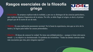 Rasgos esenciales de la filosofía
griega
• Contenido. Se propuso explicar toda la realidad, y por eso se distingue de las ciencias particulares,
que explican algunos fragmentos de la misma. Por ello, se debe llegar al origen, es decir, al primer
porqué que dé la razón de ser de todo.
• Método. Es una explicación puramente racional. No le basta la experiencia, sino que se sirve de la
razón y la lógica para hallar las causas primordiales.
• Objetivo. El deseo de conocer la verdad. No tiene una utilidad práctica —aunque sí tiene relevancia
moral— y su objetivo es desinteresado. En palabras de Aristóteles: “Todas las demás ciencias serán
más necesarias que ésta, pero ninguna superior”.
 