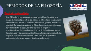 PERIODOS DE LA FILOSOFÍA
Periodo naturalista
• Los filósofos griegos concordaron en que el hombre tiene una
necesidad natural por saber. La raíz de la filosofía es precisamente
esa curiosidad innata, la profunda admiración que nos provoca la
realidad. En su primera etapa, la filosofía se planteó problemas de
tipo naturalista, es decir, intentó explicar el origen y
funcionamiento del mundo natural. A partir de la observación de
la naturaleza y de razonamientos lógicos, los primeros naturalistas
llegaron a distintas conclusiones sobre cuál era el principio
originario del cosmos y cómo funcionaba el mundo.
 