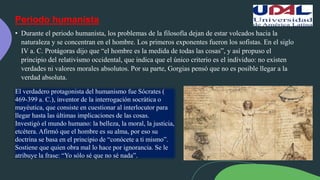 Periodo humanista
• Durante el periodo humanista, los problemas de la filosofía dejan de estar volcados hacia la
naturaleza y se concentran en el hombre. Los primeros exponentes fueron los sofistas. En el siglo
IV a. C. Protágoras dijo que “el hombre es la medida de todas las cosas”, y así propuso el
principio del relativismo occidental, que indica que el único criterio es el individuo: no existen
verdades ni valores morales absolutos. Por su parte, Gorgias pensó que no es posible llegar a la
verdad absoluta.
El verdadero protagonista del humanismo fue Sócrates (
469-399 a. C.), inventor de la interrogación socrática o
mayéutica, que consiste en cuestionar al interlocutor para
llegar hasta las últimas implicaciones de las cosas.
Investigó el mundo humano: la belleza, la moral, la justicia,
etcétera. Afirmó que el hombre es su alma, por eso su
doctrina se basa en el principio de “conócete a ti mismo”.
Sostiene que quien obra mal lo hace por ignorancia. Se le
atribuye la frase: “Yo sólo sé que no sé nada”.
 