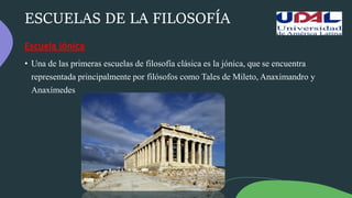 ESCUELAS DE LA FILOSOFÍA
Escuela jónica
• Una de las primeras escuelas de filosofía clásica es la jónica, que se encuentra
representada principalmente por filósofos como Tales de Mileto, Anaximandro y
Anaxímedes
 