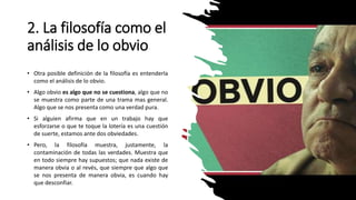 2. La filosofía como el
análisis de lo obvio
• Otra posible definición de la filosofía es entenderla
como el análisis de lo obvio.
• Algo obvio es algo que no se cuestiona, algo que no
se muestra como parte de una trama mas general.
Algo que se nos presenta como una verdad pura.
• Si alguien afirma que en un trabajo hay que
esforzarse o que te toque la lotería es una cuestión
de suerte, estamos ante dos obviedades.
• Pero, la filosofía muestra, justamente, la
contaminación de todas las verdades. Muestra que
en todo siempre hay supuestos; que nada existe de
manera obvia o al revés, que siempre que algo que
se nos presenta de manera obvia, es cuando hay
que desconfiar.
 