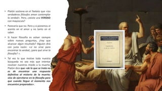 • Platón sostiene en el Teeteto que «los
verdaderos filósofos aman contemplar
la verdad». Pero, ¿existe una VERDAD
con mayúscula?
• Parecería que no. Pero y si ponemos el
acento en el amor y no tanto en el
saber.
• Si hacer filosofía es volver siempre
sobre nuevas preguntas, ¿hay que
alcanzar algún resultado? Alguien dirá
con justa razón: «si no sirve para
encontrar la verdad, ¿para qué sirve la
filosofía? ».
• Tal vez lo que motive toda nuestra
búsqueda no sea más que intentar
resolver nuestros miedo a la muerte.
Platón dice que «de lo que se trata no
es de encontrar una respuesta
definitiva al misterio de la muerte;
sino de ejercitarse en la filosofía para
que cuando llegue el momento nos
encuentre preparados».
 