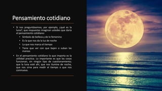 Pensamiento cotidiano
• Si nos preguntásemos; por ejemplo, ¿qué es la
luna?, que respuestas imaginan ustedes que daría
el pensamiento cotidiano:
• Símbolo de belleza y de lo femenino
• Es la que nos da la luz de noche
• La que nos marca el tiempo
• Tiene que ver con que bajen o suban las
mareas
• En el pensamiento cotidiano lo que importa es la
utilidad practica. Lo importante es que las cosas
funcionan, sin ningún tipo de cuestionamiento;
que la luna esté ahí, que nos ilumine de noche,
que nos sirva para medir el tiempo o que nos
conmueva.
 
