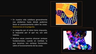• En nuestra vida cotidiana generalmente
nos olvidamos hasta dónde podemos
llevar el cuestionamiento sobre las cosas.
Detenernos en la pregunta.
• La pregunta por el cómo tiene respuesta,
la respuesta por el qué no; son solo
indicios.
• Muchas veces creemos alcanzar certezas
fundamentales, cuando en realidad, lo
que tenemos son certezas funcionales
sobre el funcionamiento de las cosas.
 